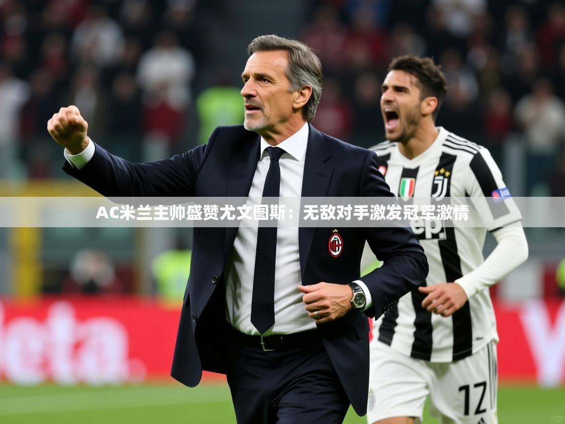 AC米兰主帅盛赞尤文图斯：无敌对手激发冠军激情